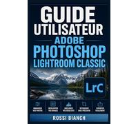 GUIDE UTILISATEUR ADOBE PHOTOSHOP LIGHTROOM CLASSIC: Un Parcours Structuré Pour Une Utilisation Quotidienne Et Un Succès À Long Terme