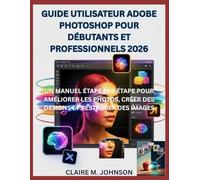 GUIDE UTILISATEUR ADOBE PHOTOSHOP POUR DÉBUTANTS ET PROFESSIONNELS 2026: UN MANUEL ÉTAPE PAR ÉTAPE POUR AMÉLIORER LES PHOTOS, CRÉER DES DESIGNS ET RESTAURER DES IMAGES
