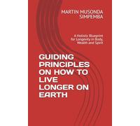 GUIDING PRINCIPLES ON HOW TO LIVE LONGER ON EARTH: A Holistic Blueprint for Longevity in Body, Wealth and Spirit
