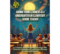 Guiding Young Learners as a Kindergarten or Elementary School Teacher: A Complete Guide to Essential Teaching Skills Classroom Management and Lesson Planning for Aspiring Educators