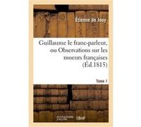 Guillaume le franc-parleur, ou Observations sur les moeurs françaises.Tome 1 Étienne de Jouy (Auteur)