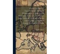 Guillaume Le Taciturne, Prince D'orange, Comte De Nassau, Etc. Et Les Pays-Bas Depuis L'abdication De Charles-Quint Jusqu'à L'année, 1584