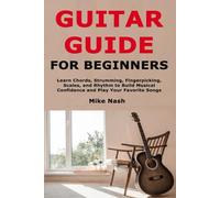 Guitar Guide for Beginners: Learn Chords, Strumming, Fingerpicking, Scales, and Rhythm to Build Musical Confidence and Play Your Favorite Songs