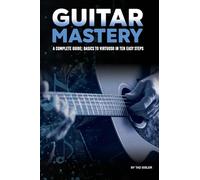 Guitar Mastery: A Complete Guide: Basics to Virtuoso in Ten Easy Steps