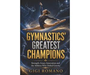 Gymnastics’ Greatest Champions: Strength, Grace, Innovation and the Athletes Who Defied Gravity