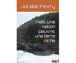 Haïti, une nation pauvre, une terre riche: Les trésors cachés d’une île convoitée : pétrole, gaz, uranium, mer, cuivre, bauxite, tourisme… et bien plus encore