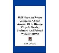 Half Hours at Rouen Cathedral: A Short Account of Its History, Chapels, Tombs, Sculpture, and Painted Windows (1897) Cleveland, C. M. (Auteur)