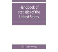 Handbook Of Statistics Of The United States; A Record Of Administrations And Events, From The Organization Of The United State Government To The Present Time. Comprising Brief Biographical Data Of The