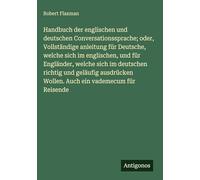 Handbuch der englischen und deutschen Conversationssprache; oder, Vollständige anleitung für Deutsche, welche sich im englischen, und für Engländer, ... Wollen. Auch ein vademecum für Reisende