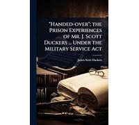 "Handed-over"; the Prison Experiences of Mr. J. Scott Duckers ... Under the Military Service Act