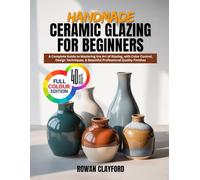 HANDMADE CERAMIC GLAZING FOR BEGINNERS: A Complete Guide to Mastering the Art of Glazing, with Color Control, Design Techniques, & Beautiful Professional Quality Finishes