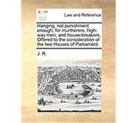 Hanging, Not Punishment Enough, for Murtherers, High-Way Men, and House-Breakers. Offered to the Consideration of the Two Houses of Parliament. J. R. , R. (Auteur)