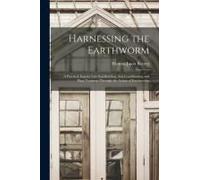 Harnessing The Earthworm; A Practical Inquiry Into Soil-Building, Soil-Conditioning And Plant Nutrition Through The Action Of Earthworms