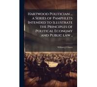 Hartwood Politician ... A Series Of Pamphlets Intended To Illustrate The Principles Of Political Economy And Public Law ..