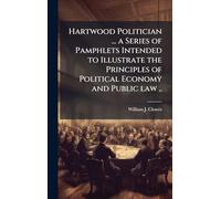 Hartwood Politician ... a Series of Pamphlets Intended to Illustrate the Principles of Political Economy and Public law ..
