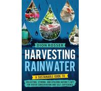 Harvesting Rainwater: A Sustainable Guide to Collecting, Storing, and Utilizing Nature's Gift for Water Conservation and Self-Sufficiency