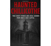 Haunted Chillicothe: True Ghost Stories and Local Legends from Ohio’s First Capital