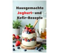 Hausgemachte Joghurt- Und Kefir-Rezepte: Eine Vollständige Anleitung Zur Herstellung Ihres Eigenen Joghurts Und Kefirs. 100 Rezepte Vom Klassiker Bis Zum Original. (German Edition)
