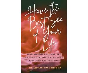 Have The Best Sex of Your Life: How Mindset and Belief Create Explosive Pleasure and Deep Satisfaction