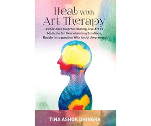 Heal With Art Therapy: Experience Colorful Healing, Use Art as Medicine for Overwhelming Emotions, Enable Introspection With Artful Awareness