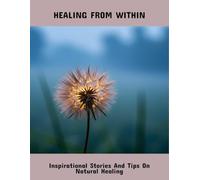 Healing From Within: Inspirational Stories And Tips On Natural Healing