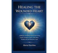 HEALING THE WOUNDED HEART: A Biblical Counselling Guide to Overcoming Trauma Through Scripture, Faith-Based Wisdom, and God’s Restorative Truth