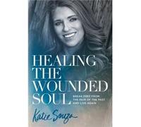 Healing the Wounded Soul: Break Free from the Pain of the Past and Live Again