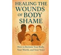 Healing the Wounds of Body Shame: How to Reclaim Your Body, Your Worth, and Your Voice