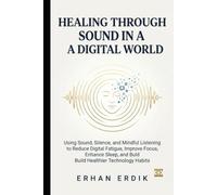 HEALING THROUGH SOUND IN A DIGITAL WORLD: Using Sound, Silence, and Mindful Listening to Reduce Digital Fatigue, Improve Focus, Enhance Sleep, and Build Healthier Technology Habits