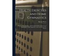 Health Exercises And Home Gymnastics: How To Train, Strengthen, And Develop The Body Without Use Of Dumb-Bells Or Other Appliances, With Some Exercise