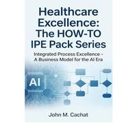 Healthcare Excellence - The HOW-TO IPE Pack Series: Integrated Process Excellence℠ - A Business Model for the AI Era