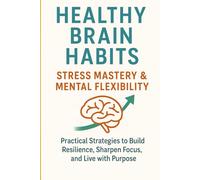 Healthy Brain Habits Stress Mastery & Mental Flexibility: Practical Strategies to Build Resilience, Sharpen Focus, and Live with Purpose
