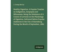 Healthy Digestion. A Popular Treatise on Indigestion, Dyspepsia and Biliousness. Being the Substance of A Course of Lectures on the Physiology of ... During the Month of September, 1882