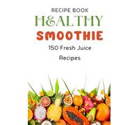 Healthy Smoothie Recipe Book: 150 Fresh Juice Recipes From Green & Detox Juices to Kids' Favorites and Immunity-Boosting Shots
