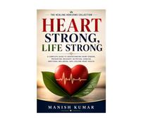 Heart Strong, Life Strong: A Complete Guide to Understanding Heart Disease, Prevention, Recovery, Nutrition, Exercise, Emotional Wellbeing, and Lifelong Heart Health