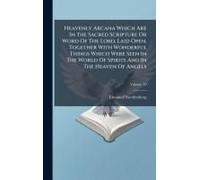 Heavenly Arcana Which Are In The Sacred Scripture Or Word Of The Lord, Laid Open, Together With Wonderful Things Which Were Seen In The World Of Spirits And In The Heaven Of Angels