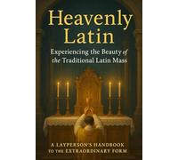 Heavenly Latin: Experiencing the Beauty of the Traditional Latin Mass: A Layperson’s Handbook to the Extraordinary Form