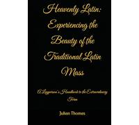Heavenly Latin: Experiencing the Beauty of the Traditional Latin Mass: A Layperson’s Handbook to the Extraordinary Form
