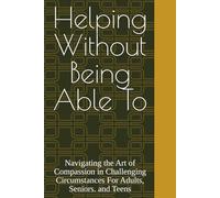 Helping Without Being Able To: Navigating the Art of Compassion in Challenging Circumstances For Adults, Seniors. and Teens