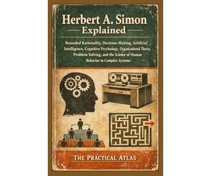 Herbert A. Simon Explained: Bounded Rationality, Decision-Making, Artificial Intelligence, Cognitive Psychology, Organizational Theory, Problem Solving, and Human Behavior in Complex Systems