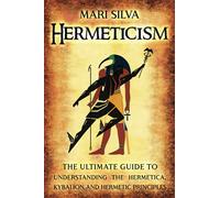 Hermeticism: The Ultimate Guide to Understanding the Hermetica, Kybalion, and Hermetic Principles