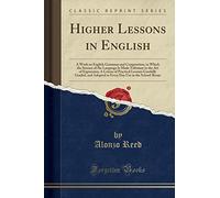 Higher Lessons in English: A Work on English Grammar and Composition, in Which the Science of the Language Is Made Tributary to the Art of Expression, ... Adapted to Every Day Use (Classic Reprint)