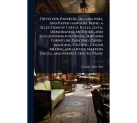 Hints for Painters, Decorators, and Paper-hangers. Being a Selection of Useful Rules, Data, Memoranda, Methods, and Suggestions for House, Ship and ... Other Matters Useful and Instructive to Paint