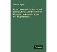 Hints, Theoretical, Elucidatory, and Practical, for the Use of Teachers of Elementary Mathematics, and of Self-Taught Students