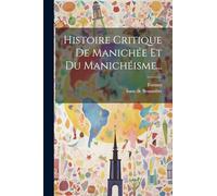 Histoire Critique De Manichée Et Du Manichéisme...