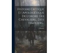 Histoire Critique Et Apologétique De L'ordre Des Chevaliers... Dits Templiers...