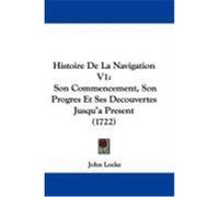 Histoire de La Navigation V1: Son Commencement, Son Progres Et Ses Decouvertes Jusqu'a Present (1722) Locke, John (Auteur)
