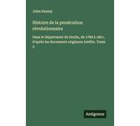 Histoire de la persécution révolutionnaire: Dans le Départment du Doubs, de 1789 à 1801, d'après les documents originaux inédits. Tome 3