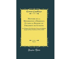 Histoire de la Réformation à Bordeaux Et dans le Ressort du Parlement de Guyenne, Vol. 1: Les Origines Et la Première Guerre de Religion Jusqu'a la Paix d'Amboise (1523 à 1563) (Classic Reprint)