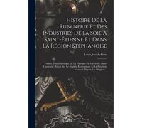 Histoire De La Rubanerie Et Des Industries De La Soie À Saint-Étienne Et Dans La Région Stéphanoise: Suivie D'un Historique De La Fabrique De Lacets D